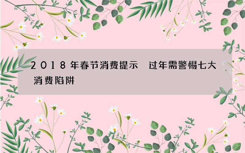 2018年春节消费提示 过年需警惕七大消费陷阱